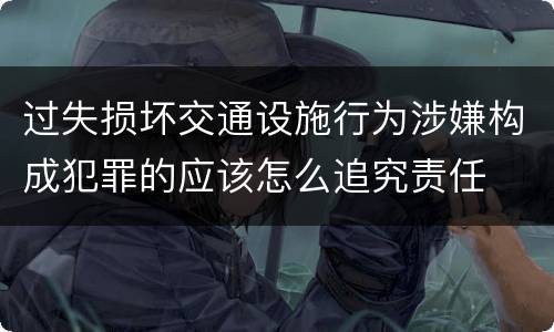 过失损坏交通设施行为涉嫌构成犯罪的应该怎么追究责任