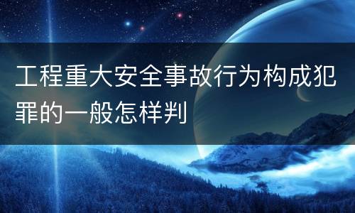 工程重大安全事故行为构成犯罪的一般怎样判