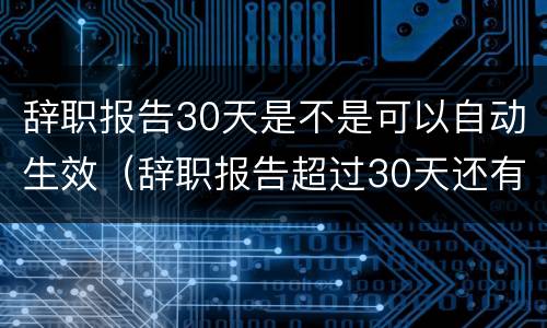 辞职报告30天是不是可以自动生效（辞职报告超过30天还有效吗?）