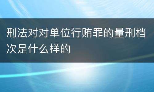 刑法对对单位行贿罪的量刑档次是什么样的
