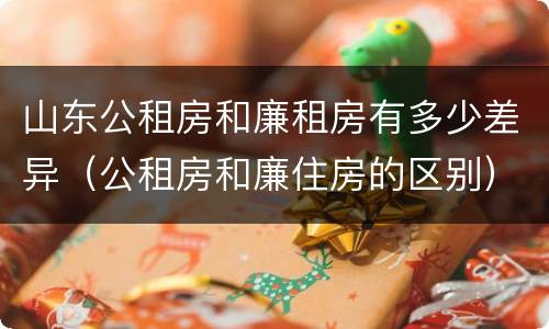 山东公租房和廉租房有多少差异（公租房和廉住房的区别）