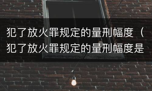 犯了放火罪规定的量刑幅度（犯了放火罪规定的量刑幅度是多少）