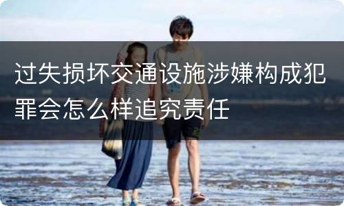 过失损坏交通设施涉嫌构成犯罪会怎么样追究责任