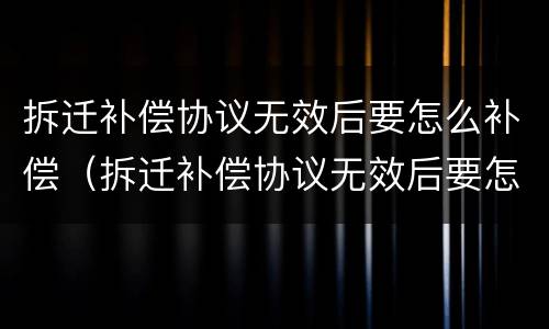 拆迁补偿协议无效后要怎么补偿（拆迁补偿协议无效后要怎么补偿呢）