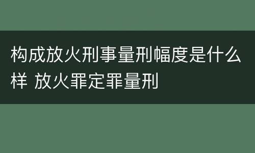 构成放火刑事量刑幅度是什么样 放火罪定罪量刑