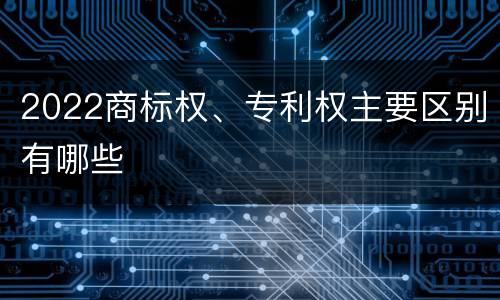 2022商标权、专利权主要区别有哪些