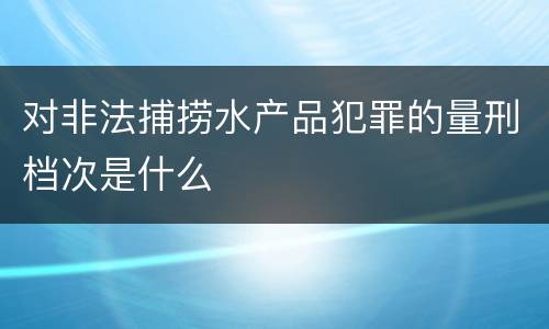 对非法捕捞水产品犯罪的量刑档次是什么