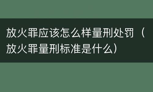 放火罪应该怎么样量刑处罚（放火罪量刑标准是什么）