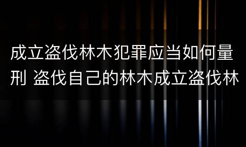 成立盗伐林木犯罪应当如何量刑 盗伐自己的林木成立盗伐林木罪吗