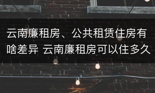 云南廉租房、公共租赁住房有啥差异 云南廉租房可以住多久