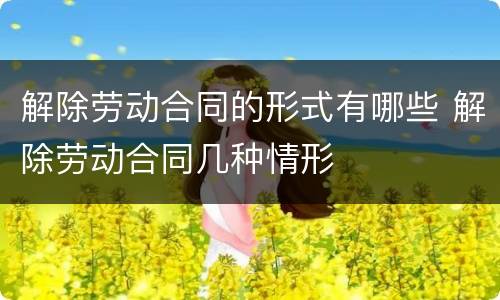 解除劳动合同的形式有哪些 解除劳动合同几种情形