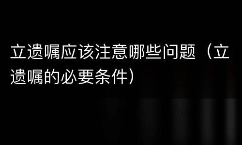 立遗嘱应该注意哪些问题（立遗嘱的必要条件）