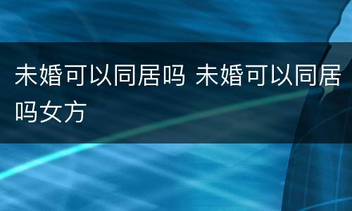 未婚可以同居吗 未婚可以同居吗女方