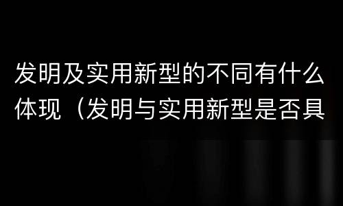 发明及实用新型的不同有什么体现（发明与实用新型是否具有实用性）