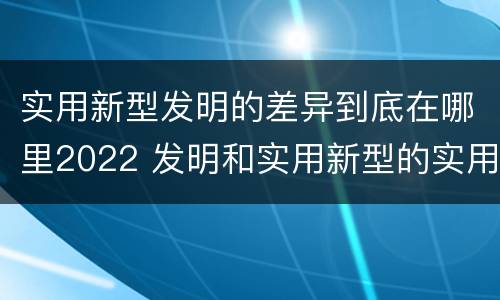 实用新型发明的差异到底在哪里2022 发明和实用新型的实用性
