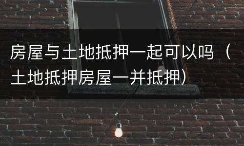 房屋与土地抵押一起可以吗（土地抵押房屋一并抵押）