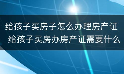 给孩子买房子怎么办理房产证 给孩子买房办房产证需要什么证件