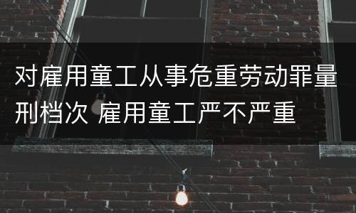 对雇用童工从事危重劳动罪量刑档次 雇用童工严不严重