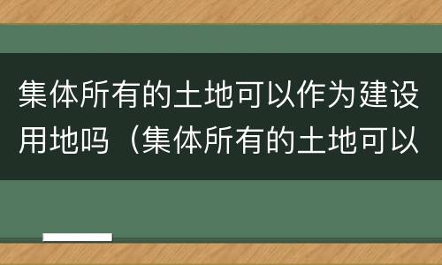 集体所有的土地可以作为建设用地吗（集体所有的土地可以作为建设用地使用权吗）