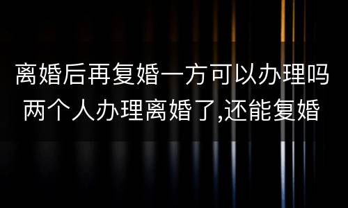 离婚后再复婚一方可以办理吗 两个人办理离婚了,还能复婚吗