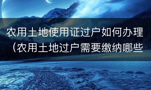 农用土地使用证过户如何办理（农用土地过户需要缴纳哪些费用）