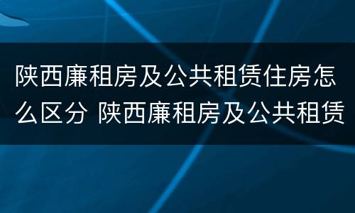 陕西廉租房及公共租赁住房怎么区分 陕西廉租房及公共租赁住房怎么区分的