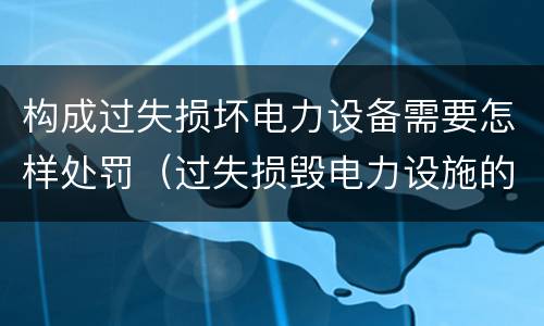 构成过失损坏电力设备需要怎样处罚（过失损毁电力设施的行政处罚）