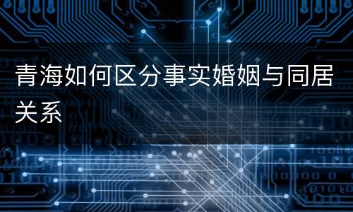 青海如何区分事实婚姻与同居关系