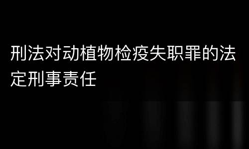 刑法对动植物检疫失职罪的法定刑事责任