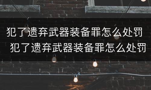 犯了遗弃武器装备罪怎么处罚 犯了遗弃武器装备罪怎么处罚他