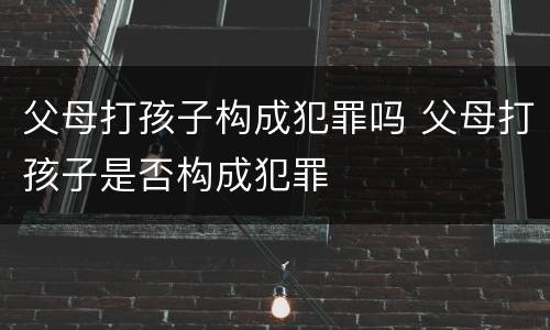 父母打孩子构成犯罪吗 父母打孩子是否构成犯罪