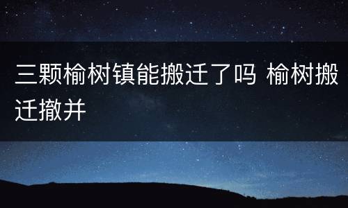 三颗榆树镇能搬迁了吗 榆树搬迁撤并