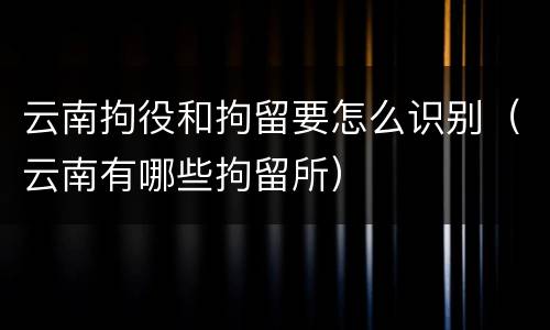 云南拘役和拘留要怎么识别（云南有哪些拘留所）