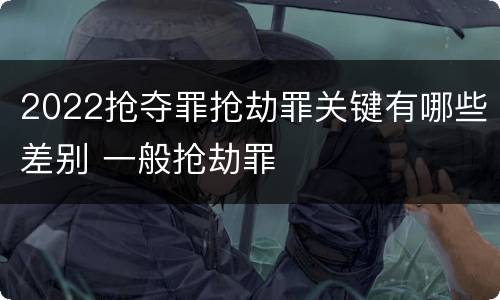2022抢夺罪抢劫罪关键有哪些差别 一般抢劫罪