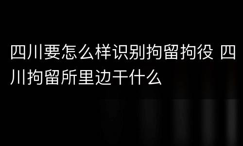 四川要怎么样识别拘留拘役 四川拘留所里边干什么