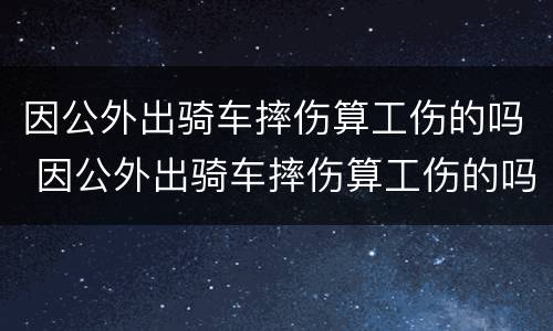 因公外出骑车摔伤算工伤的吗 因公外出骑车摔伤算工伤的吗