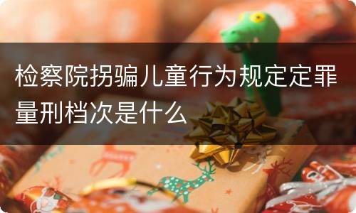 检察院拐骗儿童行为规定定罪量刑档次是什么