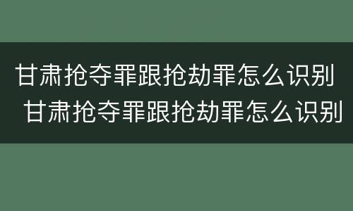甘肃抢夺罪跟抢劫罪怎么识别 甘肃抢夺罪跟抢劫罪怎么识别判刑