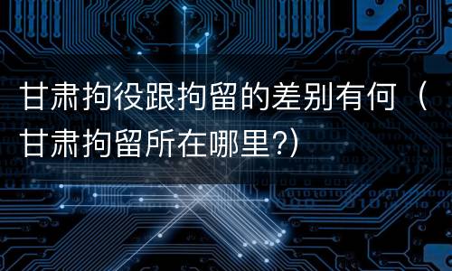 甘肃拘役跟拘留的差别有何（甘肃拘留所在哪里?）