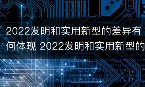 2022发明和实用新型的差异有何体现 2022发明和实用新型的差异有何体现呢