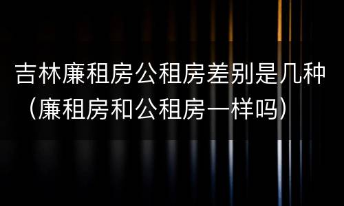 吉林廉租房公租房差别是几种（廉租房和公租房一样吗）