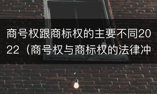 商号权跟商标权的主要不同2022（商号权与商标权的法律冲突与解决）