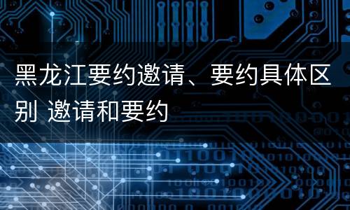 黑龙江要约邀请、要约具体区别 邀请和要约