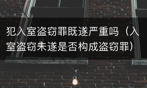 犯入室盗窃罪既遂严重吗（入室盗窃未遂是否构成盗窃罪）