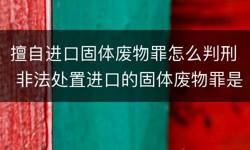 擅自进口固体废物罪怎么判刑 非法处置进口的固体废物罪是结果犯
