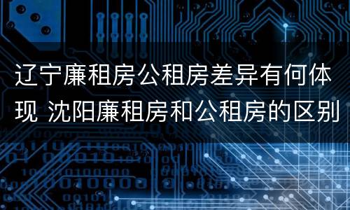 辽宁廉租房公租房差异有何体现 沈阳廉租房和公租房的区别