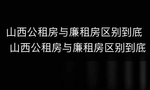山西公租房与廉租房区别到底 山西公租房与廉租房区别到底在哪里