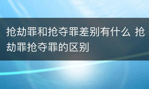 抢劫罪和抢夺罪差别有什么 抢劫罪抢夺罪的区别