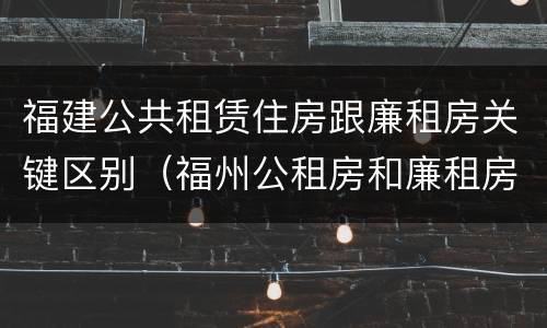 福建公共租赁住房跟廉租房关键区别（福州公租房和廉租房）