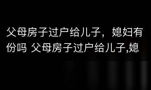 父母房子过户给儿子，媳妇有份吗 父母房子过户给儿子,媳妇需要到场吗?